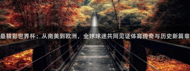 世界杯比赛时间:最精彩世界杯:从南美到欧洲,全球球迷共同见证体育传奇与历史新篇章